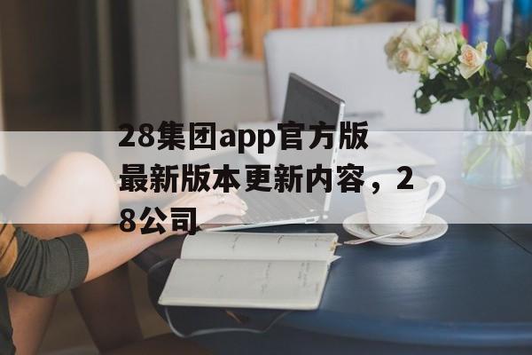 28集团app官方版最新版本更新内容，28公司